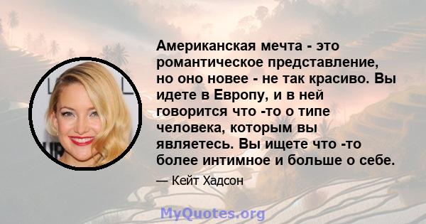 Американская мечта - это романтическое представление, но оно новее - не так красиво. Вы идете в Европу, и в ней говорится что -то о типе человека, которым вы являетесь. Вы ищете что -то более интимное и больше о себе.