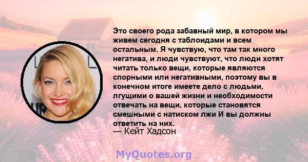 Это своего рода забавный мир, в котором мы живем сегодня с таблоидами и всем остальным. Я чувствую, что там так много негатива, и люди чувствуют, что люди хотят читать только вещи, которые являются спорными или