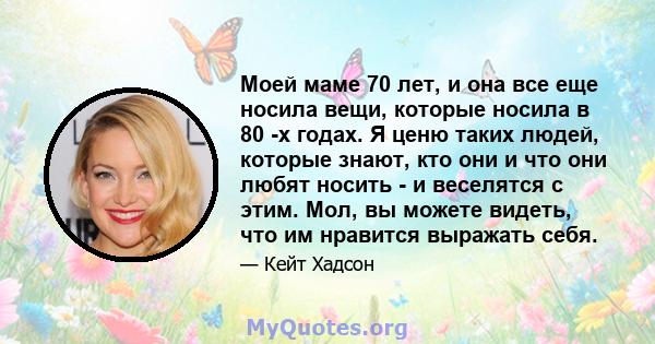 Моей маме 70 лет, и она все еще носила вещи, которые носила в 80 -х годах. Я ценю таких людей, которые знают, кто они и что они любят носить - и веселятся с этим. Мол, вы можете видеть, что им нравится выражать себя.