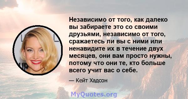 Независимо от того, как далеко вы забираете это со своими друзьями, независимо от того, сражаетесь ли вы с ними или ненавидите их в течение двух месяцев, они вам просто нужны, потому что они те, кто больше всего учит