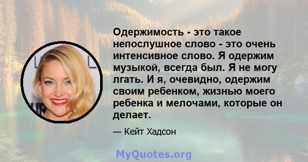 Одержимость - это такое непослушное слово - это очень интенсивное слово. Я одержим музыкой, всегда был. Я не могу лгать. И я, очевидно, одержим своим ребенком, жизнью моего ребенка и мелочами, которые он делает.