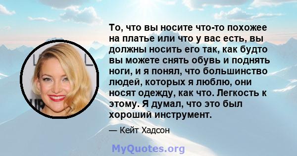 То, что вы носите что-то похожее на платье или что у вас есть, вы должны носить его так, как будто вы можете снять обувь и поднять ноги, и я понял, что большинство людей, которых я люблю, они носят одежду, как что.