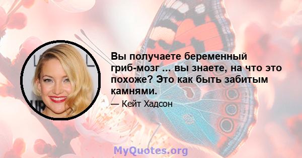 Вы получаете беременный гриб-мозг ... вы знаете, на что это похоже? Это как быть забитым камнями.