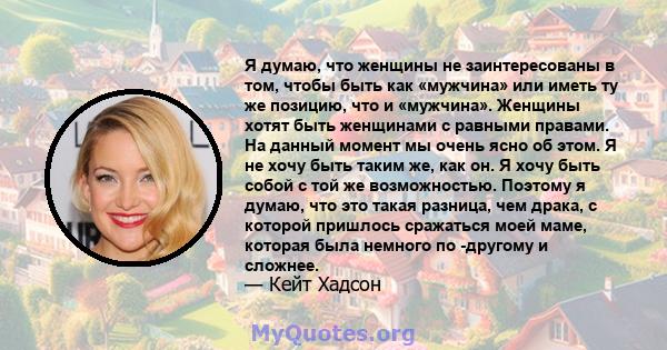 Я думаю, что женщины не заинтересованы в том, чтобы быть как «мужчина» или иметь ту же позицию, что и «мужчина». Женщины хотят быть женщинами с равными правами. На данный момент мы очень ясно об этом. Я не хочу быть