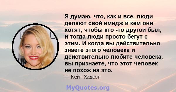 Я думаю, что, как и все, люди делают свой имидж и кем они хотят, чтобы кто -то другой был, и тогда люди просто бегут с этим. И когда вы действительно знаете этого человека и действительно любите человека, вы признаете,