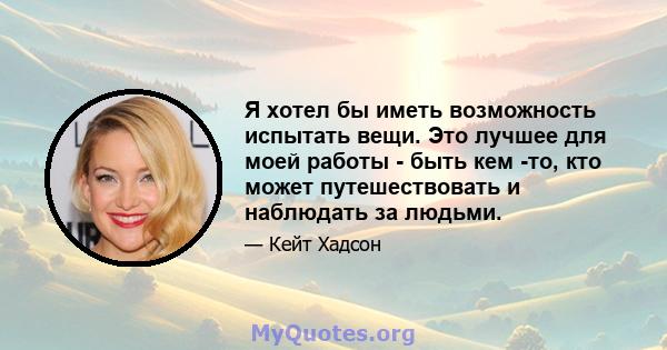 Я хотел бы иметь возможность испытать вещи. Это лучшее для моей работы - быть кем -то, кто может путешествовать и наблюдать за людьми.