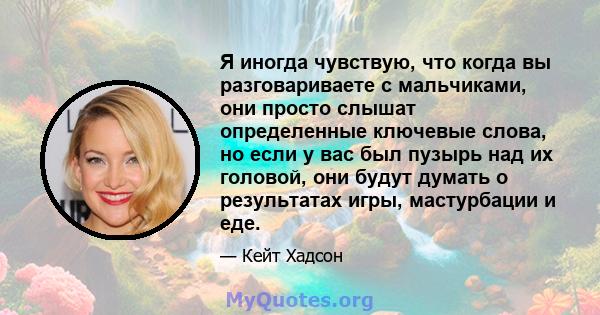 Я иногда чувствую, что когда вы разговариваете с мальчиками, они просто слышат определенные ключевые слова, но если у вас был пузырь над их головой, они будут думать о результатах игры, мастурбации и еде.