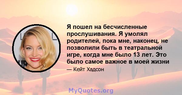 Я пошел на бесчисленные прослушивания. Я умолял родителей, пока мне, наконец, не позволили быть в театральной игре, когда мне было 13 лет. Это было самое важное в моей жизни