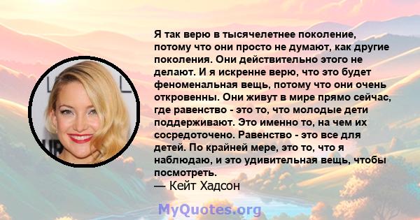 Я так верю в тысячелетнее поколение, потому что они просто не думают, как другие поколения. Они действительно этого не делают. И я искренне верю, что это будет феноменальная вещь, потому что они очень откровенны. Они