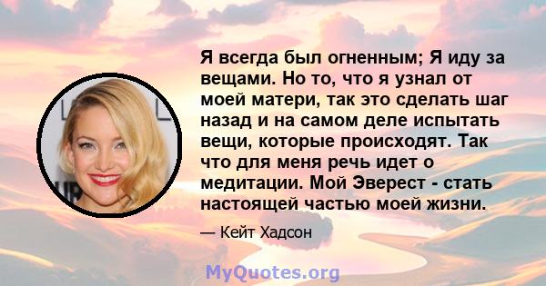 Я всегда был огненным; Я иду за вещами. Но то, что я узнал от моей матери, так это сделать шаг назад и на самом деле испытать вещи, которые происходят. Так что для меня речь идет о медитации. Мой Эверест - стать