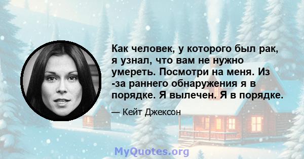 Как человек, у которого был рак, я узнал, что вам не нужно умереть. Посмотри на меня. Из -за раннего обнаружения я в порядке. Я вылечен. Я в порядке.