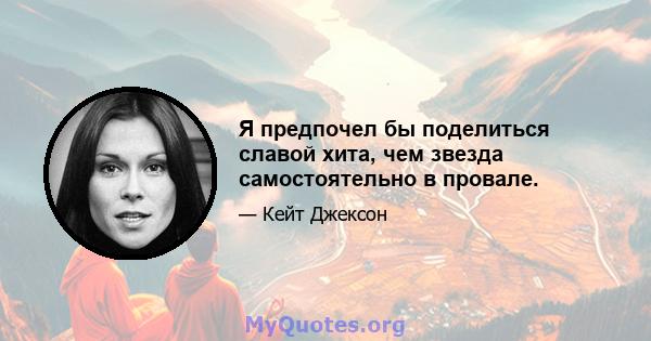 Я предпочел бы поделиться славой хита, чем звезда самостоятельно в провале.