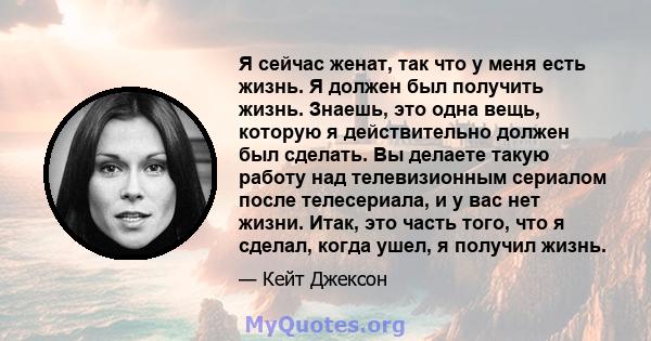 Я сейчас женат, так что у меня есть жизнь. Я должен был получить жизнь. Знаешь, это одна вещь, которую я действительно должен был сделать. Вы делаете такую ​​работу над телевизионным сериалом после телесериала, и у вас