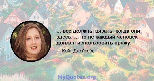 ... все должны вязать, когда они здесь. ... но не каждый человек должен использовать пряжу.