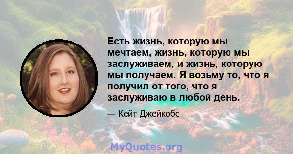 Есть жизнь, которую мы мечтаем, жизнь, которую мы заслуживаем, и жизнь, которую мы получаем. Я возьму то, что я получил от того, что я заслуживаю в любой день.