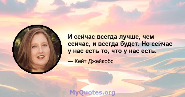 И сейчас всегда лучше, чем сейчас, и всегда будет. Но сейчас у нас есть то, что у нас есть.