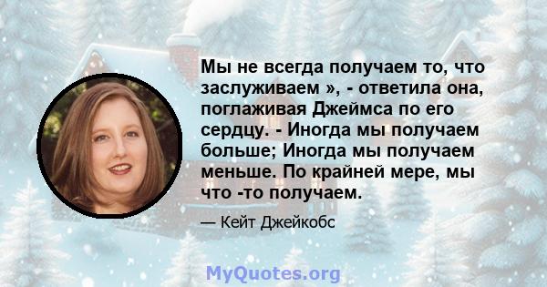 Мы не всегда получаем то, что заслуживаем », - ответила она, поглаживая Джеймса по его сердцу. - Иногда мы получаем больше; Иногда мы получаем меньше. По крайней мере, мы что -то получаем.