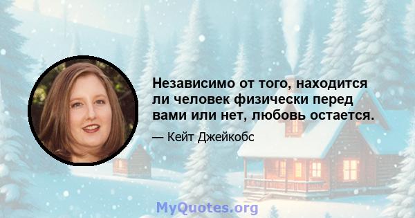 Независимо от того, находится ли человек физически перед вами или нет, любовь остается.