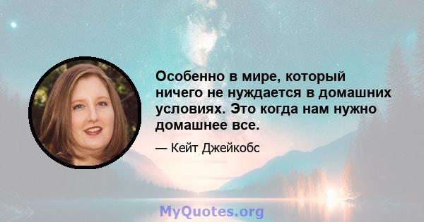 Особенно в мире, который ничего не нуждается в домашних условиях. Это когда нам нужно домашнее все.