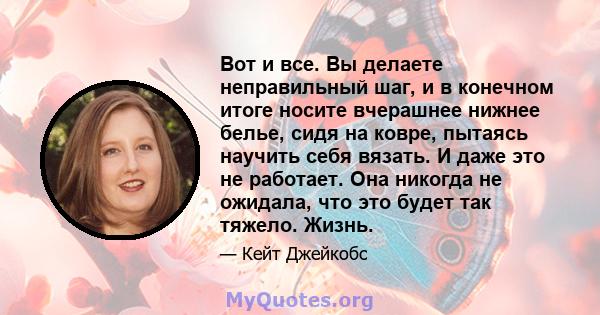 Вот и все. Вы делаете неправильный шаг, и в конечном итоге носите вчерашнее нижнее белье, сидя на ковре, пытаясь научить себя вязать. И даже это не работает. Она никогда не ожидала, что это будет так тяжело. Жизнь.