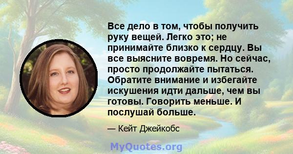 Все дело в том, чтобы получить руку вещей. Легко это; не принимайте близко к сердцу. Вы все выясните вовремя. Но сейчас, просто продолжайте пытаться. Обратите внимание и избегайте искушения идти дальше, чем вы готовы.