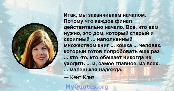 Итак, мы заканчиваем началом. Потому что каждое финал действительно начало. Все, что вам нужно, это дом, который старый и скрипный ... наполненный множеством книг ... кошка ... человек, который готов попробовать еще раз 