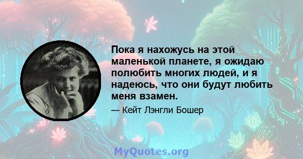 Пока я нахожусь на этой маленькой планете, я ожидаю полюбить многих людей, и я надеюсь, что они будут любить меня взамен.