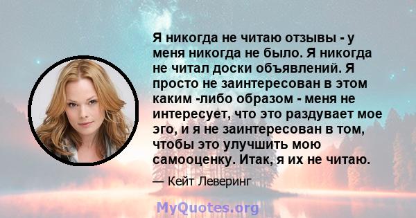 Я никогда не читаю отзывы - у меня никогда не было. Я никогда не читал доски объявлений. Я просто не заинтересован в этом каким -либо образом - меня не интересует, что это раздувает мое эго, и я не заинтересован в том,