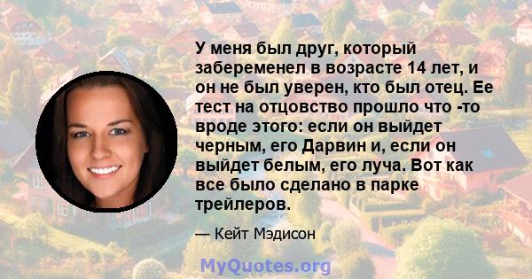 У меня был друг, который забеременел в возрасте 14 лет, и он не был уверен, кто был отец. Ее тест на отцовство прошло что -то вроде этого: если он выйдет черным, его Дарвин и, если он выйдет белым, его луча. Вот как все 