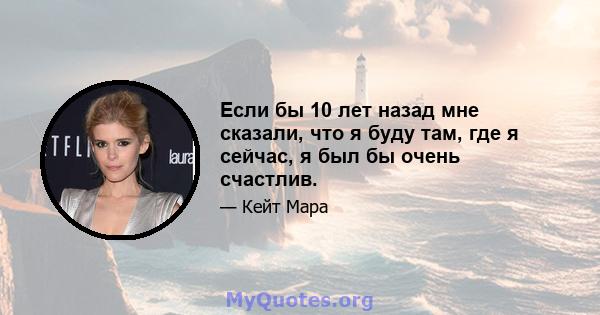 Если бы 10 лет назад мне сказали, что я буду там, где я сейчас, я был бы очень счастлив.