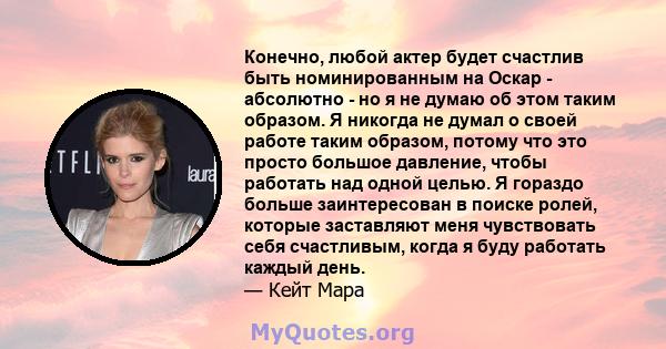 Конечно, любой актер будет счастлив быть номинированным на Оскар - абсолютно - но я не думаю об этом таким образом. Я никогда не думал о своей работе таким образом, потому что это просто большое давление, чтобы работать 