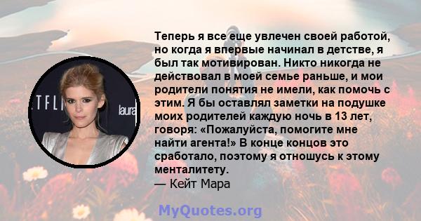 Теперь я все еще увлечен своей работой, но когда я впервые начинал в детстве, я был так мотивирован. Никто никогда не действовал в моей семье раньше, и мои родители понятия не имели, как помочь с этим. Я бы оставлял