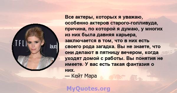 Все актеры, которых я уважаю, особенно актеров старого-голливуда, причина, по которой я думаю, у многих из них была давняя карьера, заключается в том, что в них есть своего рода загадка. Вы не знаете, что они делают в