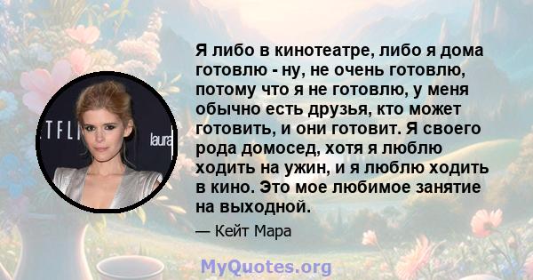 Я либо в кинотеатре, либо я дома готовлю - ну, не очень готовлю, потому что я не готовлю, у меня обычно есть друзья, кто может готовить, и они готовит. Я своего рода домосед, хотя я люблю ходить на ужин, и я люблю