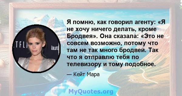 Я помню, как говорил агенту: «Я не хочу ничего делать, кроме Бродвея». Она сказала: «Это не совсем возможно, потому что там не так много бродвей. Так что я отправлю тебя по телевизору и тому подобное.