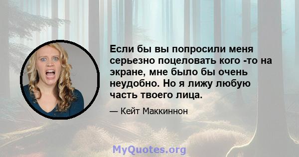 Если бы вы попросили меня серьезно поцеловать кого -то на экране, мне было бы очень неудобно. Но я лижу любую часть твоего лица.