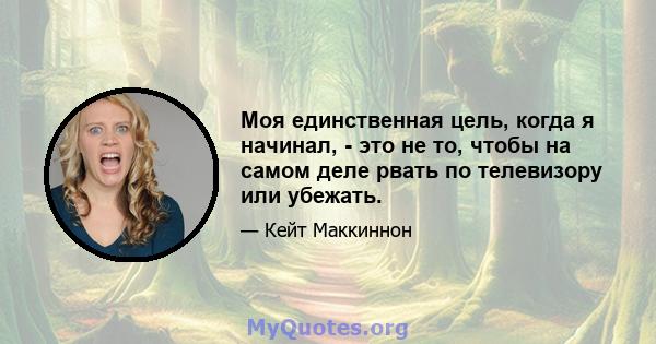 Моя единственная цель, когда я начинал, - это не то, чтобы на самом деле рвать по телевизору или убежать.