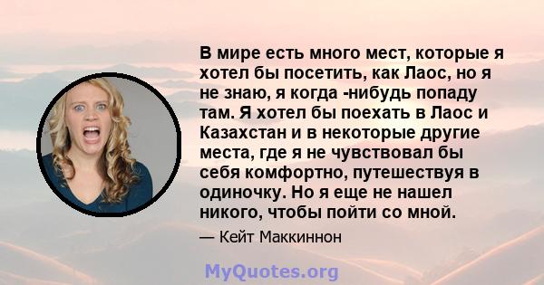 В мире есть много мест, которые я хотел бы посетить, как Лаос, но я не знаю, я когда -нибудь попаду там. Я хотел бы поехать в Лаос и Казахстан и в некоторые другие места, где я не чувствовал бы себя комфортно,