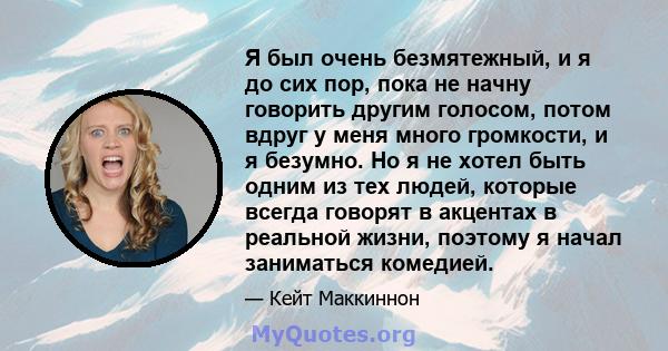 Я был очень безмятежный, и я до сих пор, пока не начну говорить другим голосом, потом вдруг у меня много громкости, и я безумно. Но я не хотел быть одним из тех людей, которые всегда говорят в акцентах в реальной жизни, 