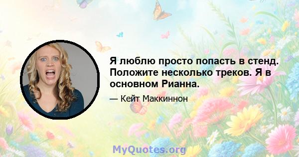 Я люблю просто попасть в стенд. Положите несколько треков. Я в основном Рианна.