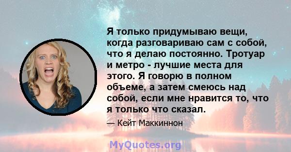 Я только придумываю вещи, когда разговариваю сам с собой, что я делаю постоянно. Тротуар и метро - лучшие места для этого. Я говорю в полном объеме, а затем смеюсь над собой, если мне нравится то, что я только что