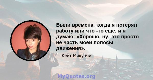 Были времена, когда я потерял работу или что -то еще, и я думаю: «Хорошо, ну, это просто не часть моей полосы движения».