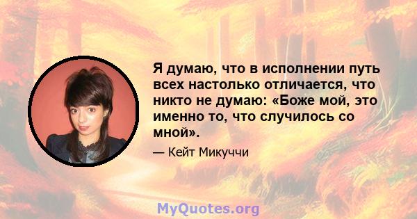 Я думаю, что в исполнении путь всех настолько отличается, что никто не думаю: «Боже мой, это именно то, что случилось со мной».