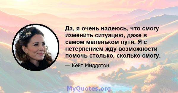 Да, я очень надеюсь, что смогу изменить ситуацию, даже в самом маленьком пути. Я с нетерпением жду возможности помочь столько, сколько смогу.