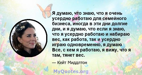 Я думаю, что знаю, что я очень усердно работаю для семейного бизнеса, иногда в эти дни долгие дни, и я думаю, что если я знаю, что я усердно работаю и набираю вес, как работа, так и усердно играю одновременно, я думаю