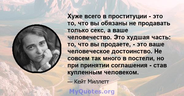 Хуже всего в проституции - это то, что вы обязаны не продавать только секс, а ваше человечество. Это худшая часть: то, что вы продаете, - это ваше человеческое достоинство. Не совсем так много в постели, но при принятии 