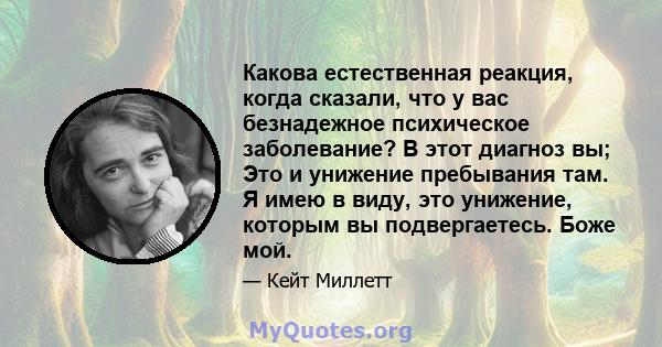 Какова естественная реакция, когда сказали, что у вас безнадежное психическое заболевание? В этот диагноз вы; Это и унижение пребывания там. Я имею в виду, это унижение, которым вы подвергаетесь. Боже мой.