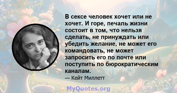 В сексе человек хочет или не хочет. И горе, печаль жизни состоит в том, что нельзя сделать, не принуждать или убедить желание, не может его командовать, не может запросить его по почте или поступить по бюрократическим