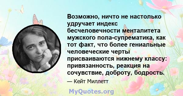 Возможно, ничто не настолько удручает индекс бесчеловечности менталитета мужского пола-супрематика, как тот факт, что более гениальные человеческие черты присваиваются нижнему классу: привязанность, реакция на