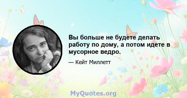 Вы больше не будете делать работу по дому, а потом идете в мусорное ведро.